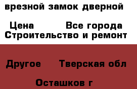 врезной замок дверной › Цена ­ 500 - Все города Строительство и ремонт » Другое   . Тверская обл.,Осташков г.